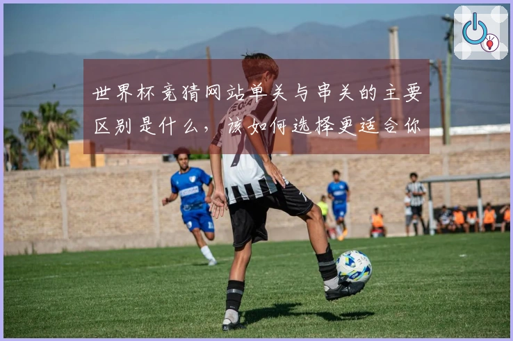 世界杯竞猜网站单关与串关的主要区别是什么，该如何选择更适合你的投注方式？